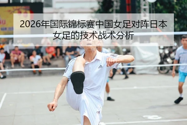 2026年国际锦标赛中国女足对阵日本女足的技术战术分析