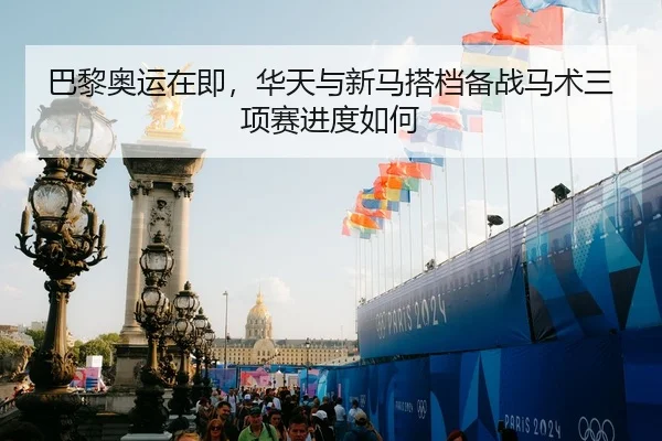 巴黎奥运在即，华天与新马搭档备战马术三项赛进度如何